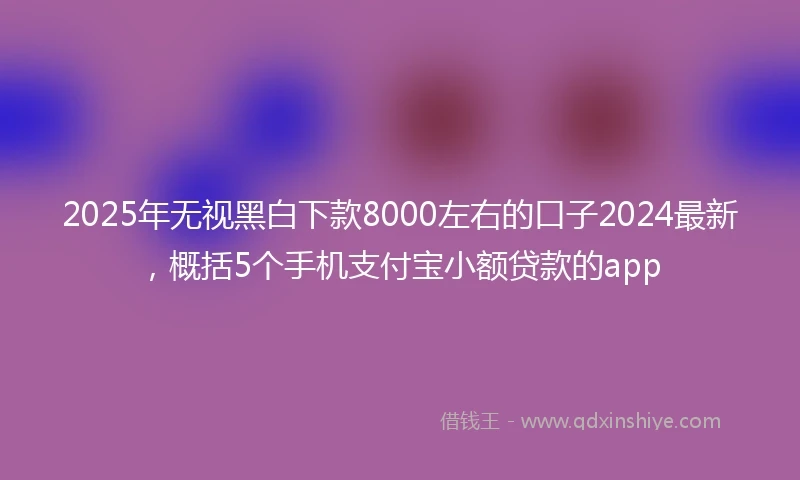 2025年无视黑白下款8000左右的口子2024最新，概括5个手机支付宝小额贷款的app