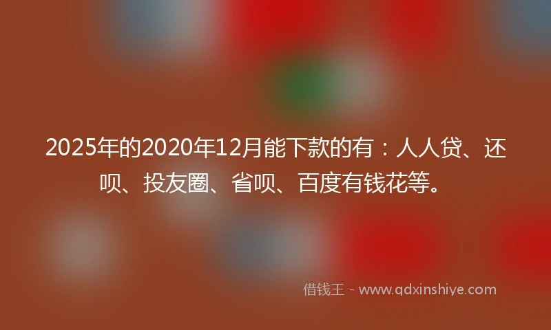 2025年的2020年12月能下款的有：人人贷、还呗、投友圈、省呗、百度有钱花等。