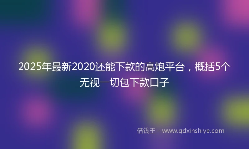 2025年最新2020还能下款的高炮平台，概括5个无视一切包下款口子