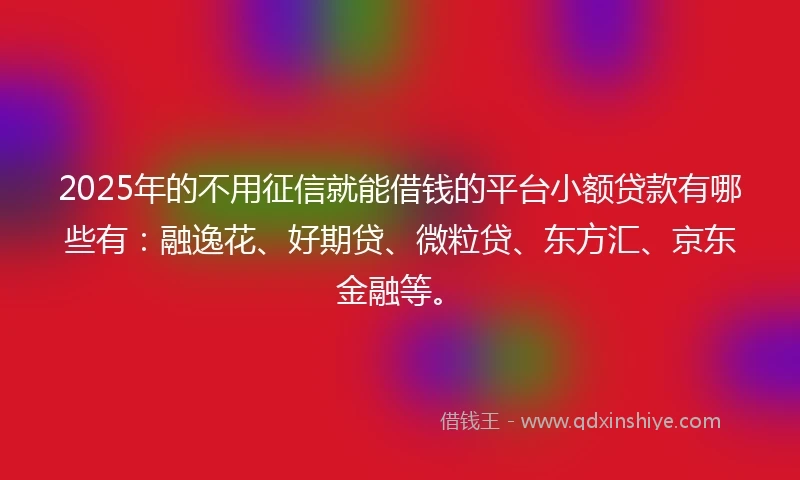 2025年的不用征信就能借钱的平台小额贷款有哪些有：融逸花、好期贷、微粒贷、东方汇、京东金融等。