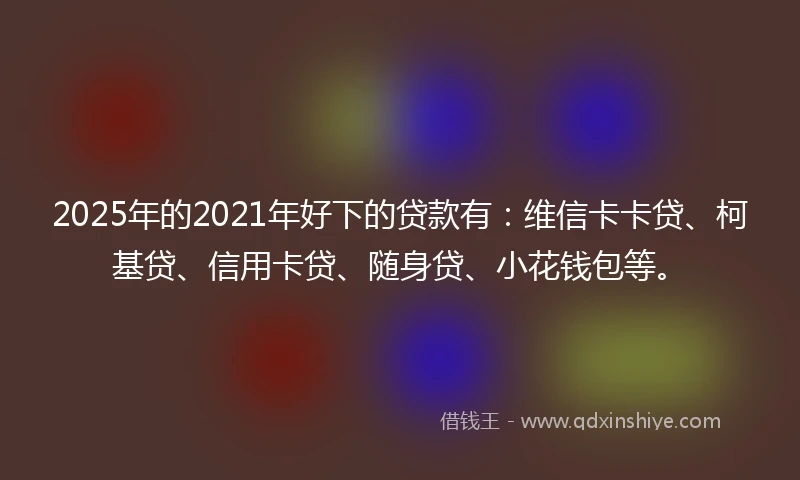 2025年的2021年好下的贷款有：维信卡卡贷、柯基贷、信用卡贷、随身贷、小花钱包等。