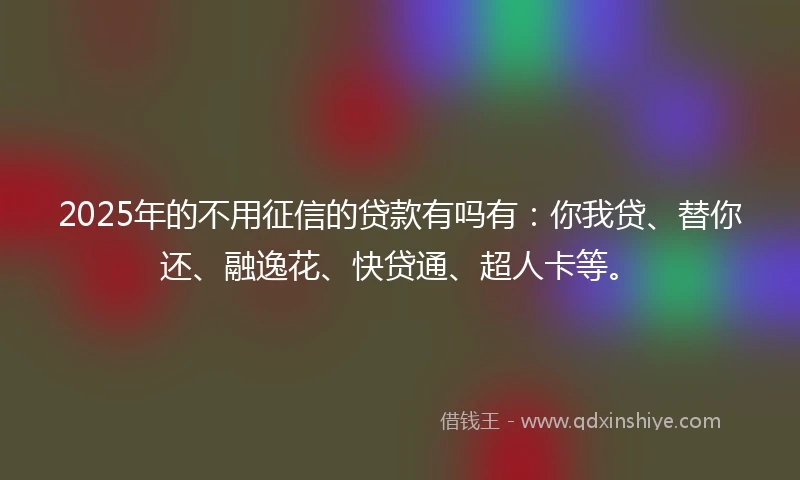 2025年的不用征信的贷款有吗有：你我贷、替你还、融逸花、快贷通、超人卡等。