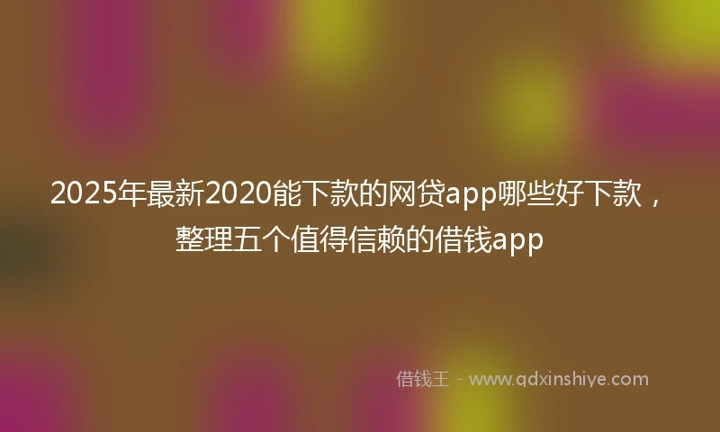 2025年最新2020能下款的网贷app哪些好下款，整理五个值得信赖的借钱app