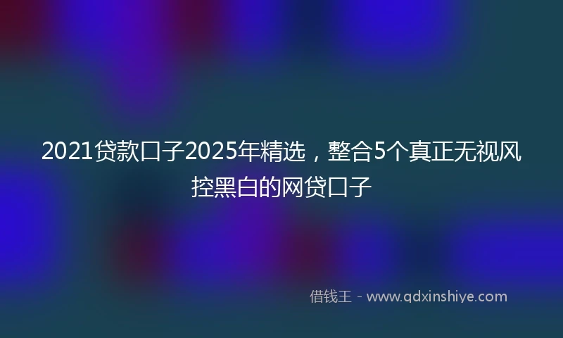 2021贷款口子2025年精选，整合5个真正无视风控黑白的网贷口子