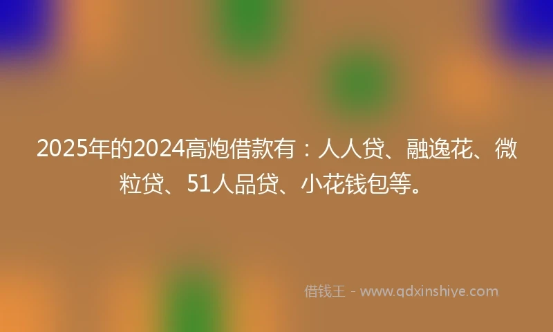 2025年的2024高炮借款有：人人贷、融逸花、微粒贷、51人品贷、小花钱包等。
