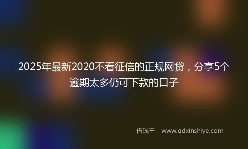 2025年最新2020不看征信的正规网贷，分享5个逾期太多仍可下款的口子