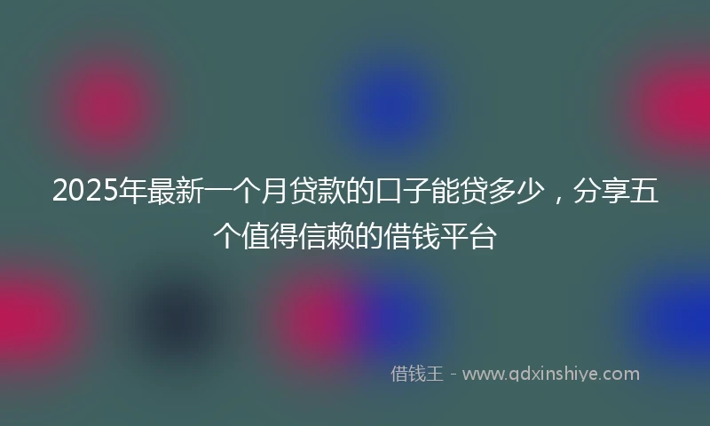 2025年最新一个月贷款的口子能贷多少，分享五个值得信赖的借钱平台