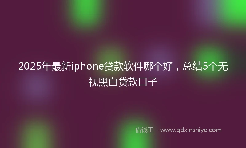 2025年最新iphone贷款软件哪个好，总结5个无视黑白贷款口子