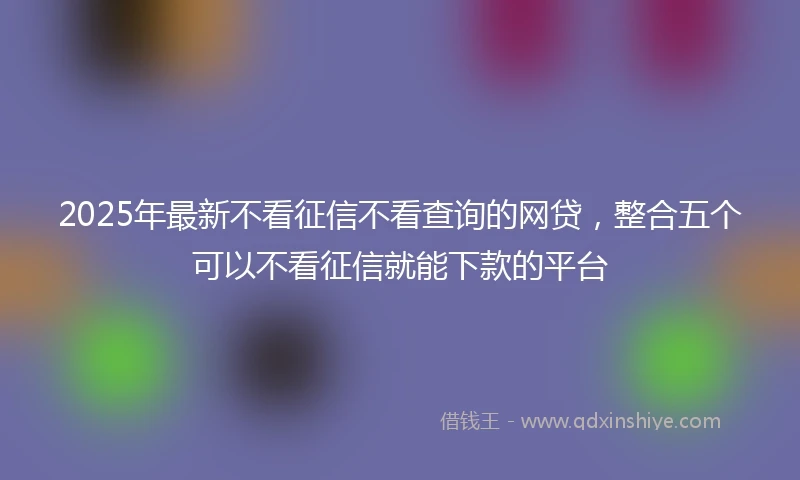 2025年最新不看征信不看查询的网贷，整合五个可以不看征信就能下款的平台