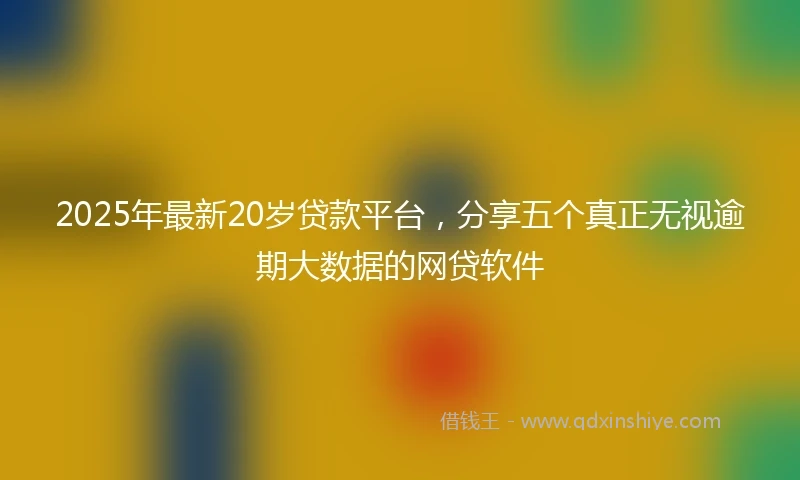 2025年最新20岁贷款平台，分享五个真正无视逾期大数据的网贷软件