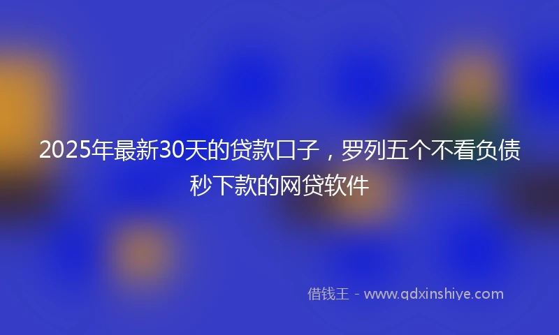 2025年最新30天的贷款口子，罗列五个不看负债秒下款的网贷软件