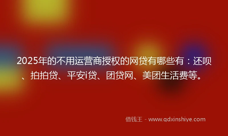 2025年的不用运营商授权的网贷有哪些有：还呗、拍拍贷、平安i贷、团贷网、美团生活费等。