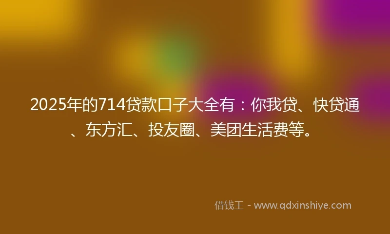 2025年的714贷款口子大全有：你我贷、快贷通、东方汇、投友圈、美团生活费等。