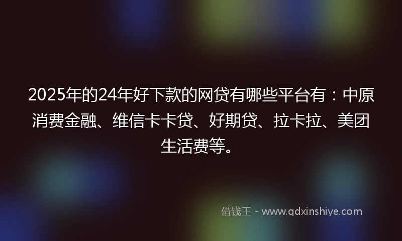 2025年的24年好下款的网贷有哪些平台有：中原消费金融、维信卡卡贷、好期贷、拉卡拉、美团生活费等。