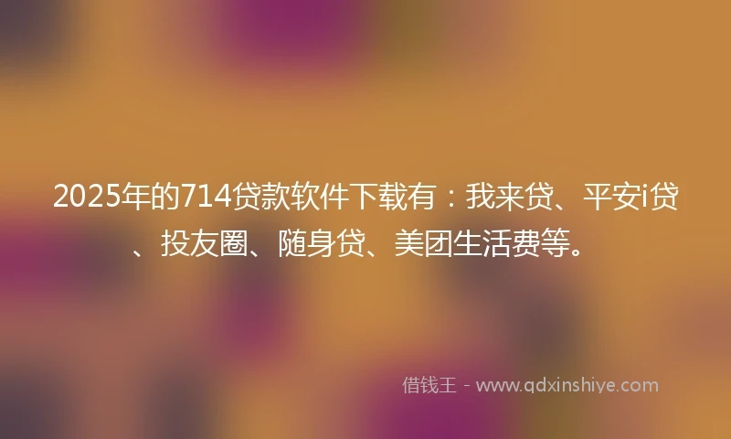 2025年的714贷款软件下载有：我来贷、平安i贷、投友圈、随身贷、美团生活费等。