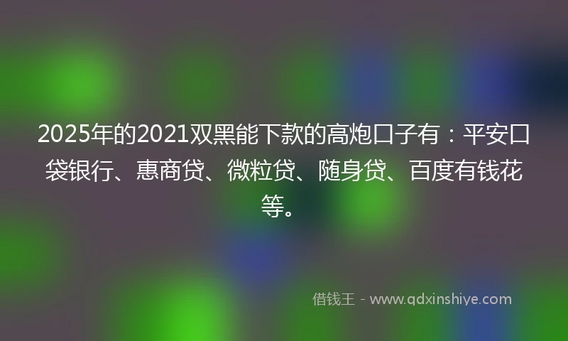 2025年的2021双黑能下款的高炮口子有：平安口袋银行、惠商贷、微粒贷、随身贷、百度有钱花等。