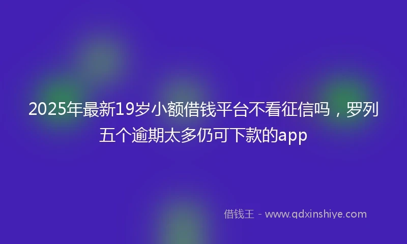 2025年最新19岁小额借钱平台不看征信吗，罗列五个逾期太多仍可下款的app