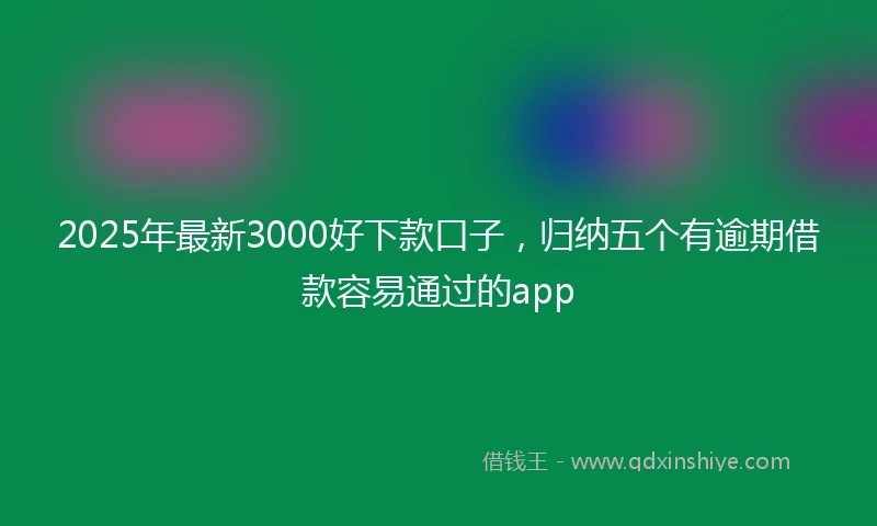 2025年最新3000好下款口子，归纳五个有逾期借款容易通过的app