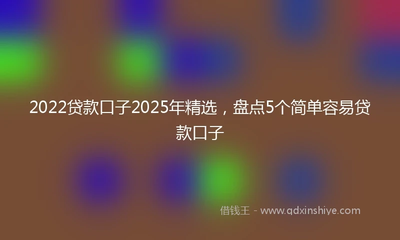 2022贷款口子2025年精选，盘点5个简单容易贷款口子