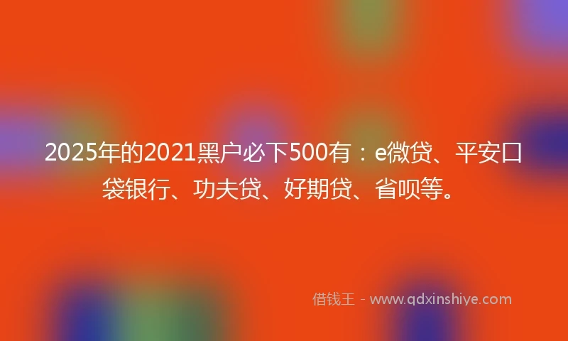2025年的2021黑户必下500有：e微贷、平安口袋银行、功夫贷、好期贷、省呗等。