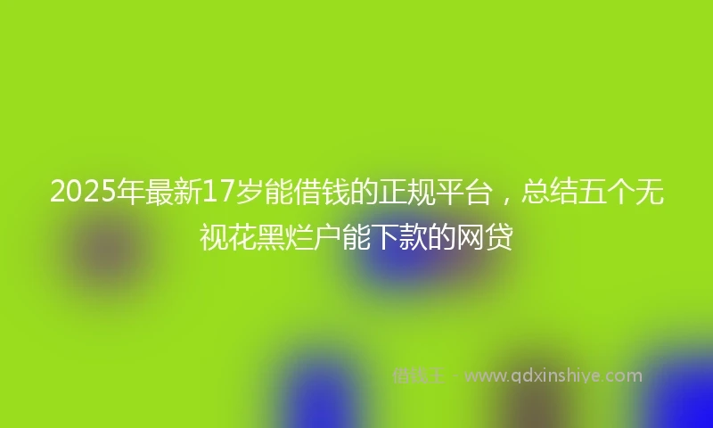 2025年最新17岁能借钱的正规平台，总结五个无视花黑烂户能下款的网贷
