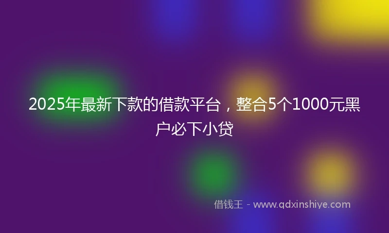 2025年最新下款的借款平台，整合5个1000元黑户必下小贷