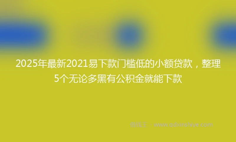 2025年最新2021易下款门槛低的小额贷款，整理5个无论多黑有公积金就能下款