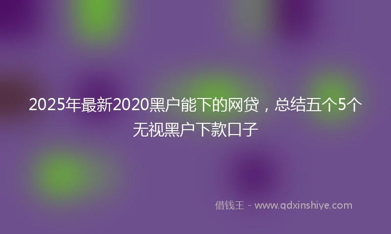 2025年最新2020黑户能下的网贷，总结五个5个无视黑户下款口子