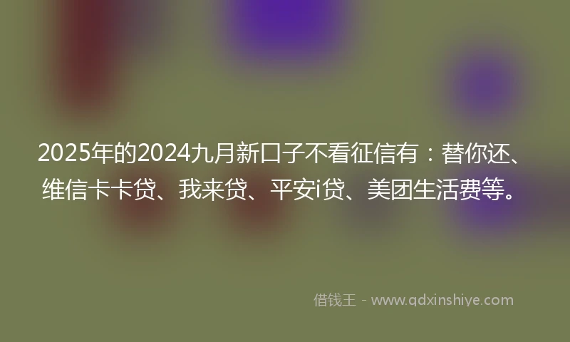 2025年的2024九月新口子不看征信有：替你还、维信卡卡贷、我来贷、平安i贷、美团生活费等。
