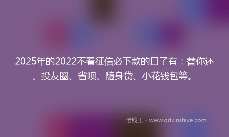 2025年的2022不看征信必下款的口子有：替你还、投友圈、省呗、随身贷、小花钱包等。
