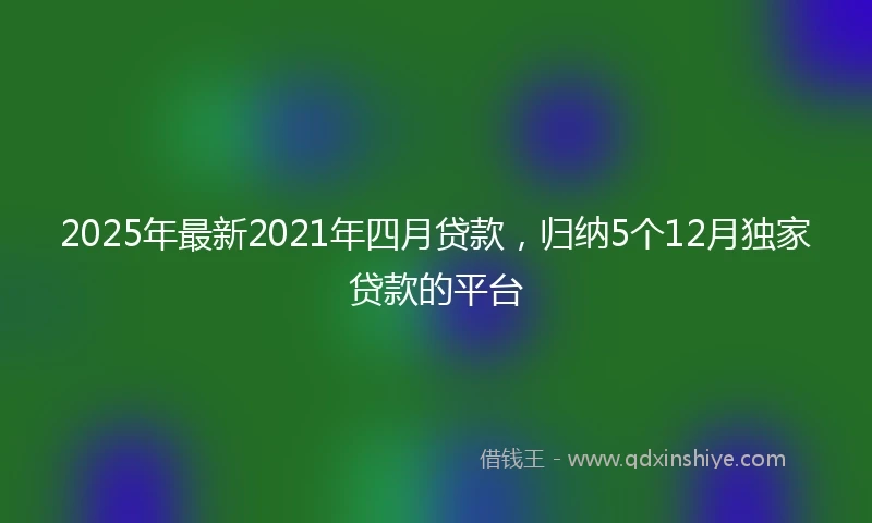 2025年最新2021年四月贷款，归纳5个12月独家贷款的平台