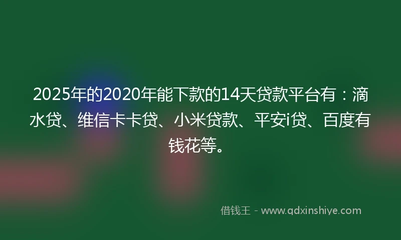 2025年的2020年能下款的14天贷款平台有：滴水贷、维信卡卡贷、小米贷款、平安i贷、百度有钱花等。