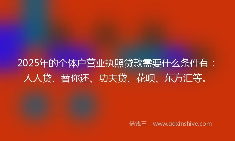 2025年的个体户营业执照贷款需要什么条件有：人人贷、替你还、功夫贷、花呗、东方汇等。