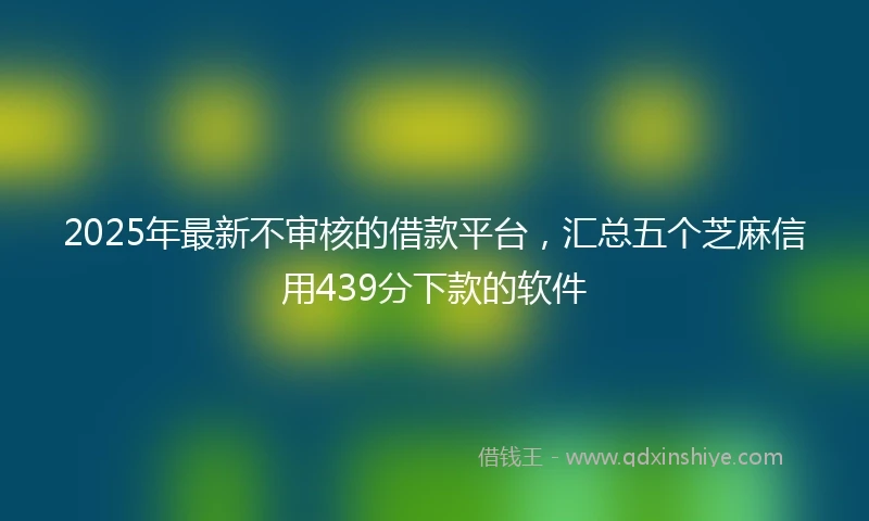 2025年最新不审核的借款平台，汇总五个芝麻信用439分下款的软件