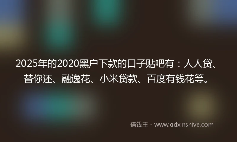 2025年的2020黑户下款的口子贴吧有：人人贷、替你还、融逸花、小米贷款、百度有钱花等。