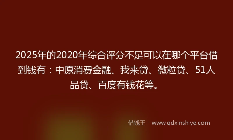 2025年的2020年综合评分不足可以在哪个平台借到钱有：中原消费金融、我来贷、微粒贷、51人品贷、百度有钱花等。
