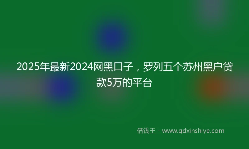 2025年最新2024网黑口子，罗列五个苏州黑户贷款5万的平台