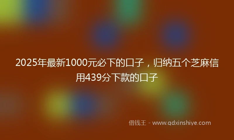 2025年最新1000元必下的口子，归纳五个芝麻信用439分下款的口子