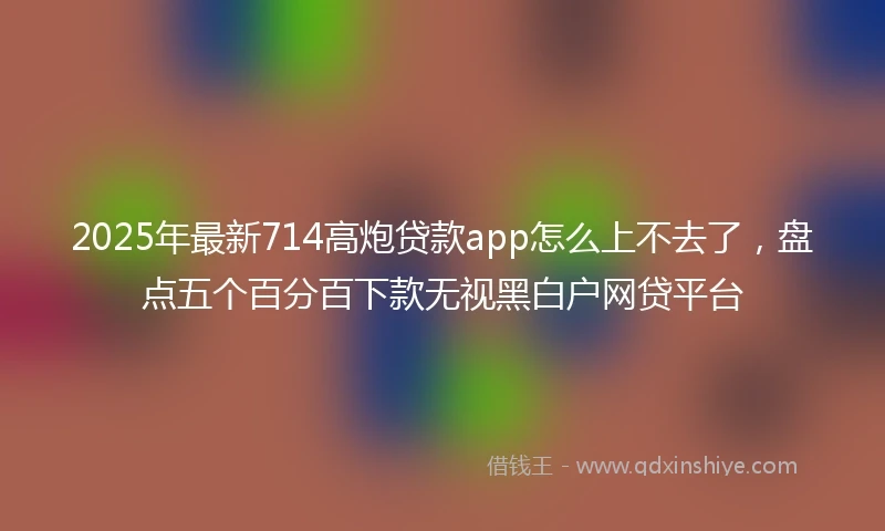 2025年最新714高炮贷款app怎么上不去了，盘点五个百分百下款无视黑白户网贷平台