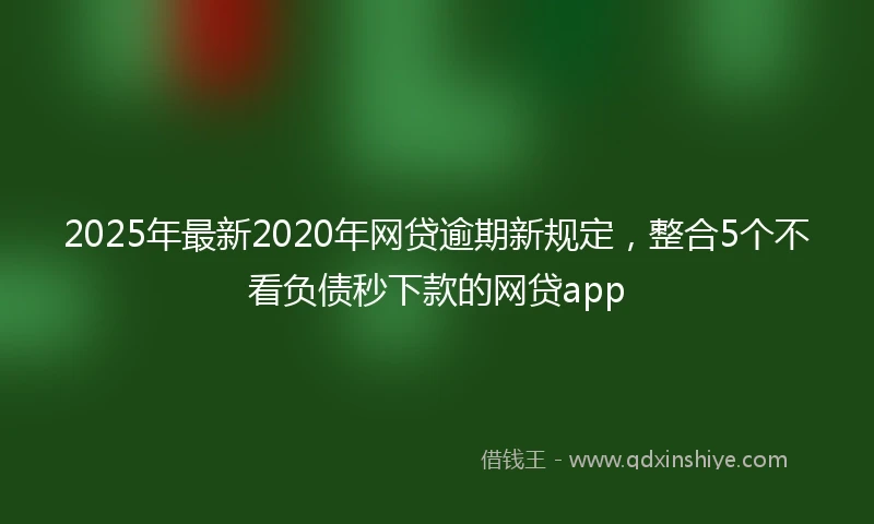 2025年最新2020年网贷逾期新规定，整合5个不看负债秒下款的网贷app