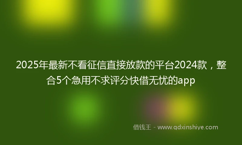 2025年最新不看征信直接放款的平台2024款，整合5个急用不求评分快借无忧的app