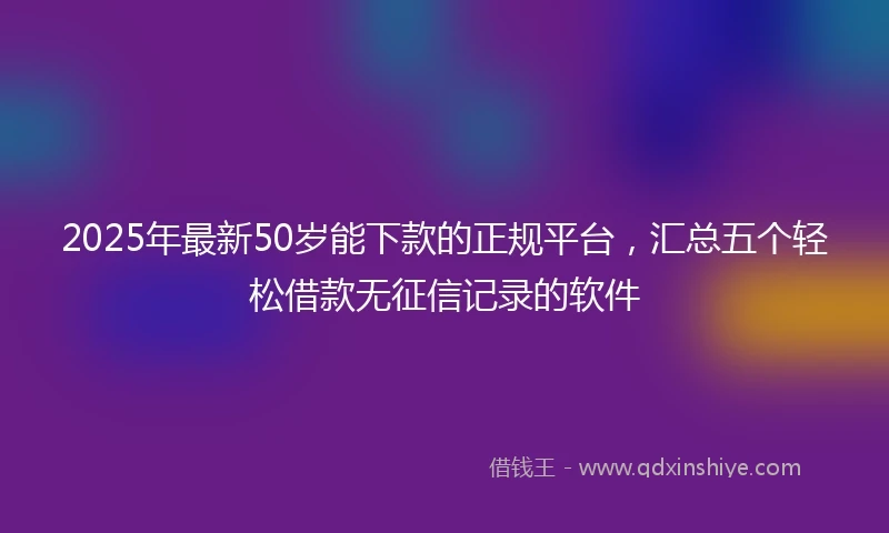 2025年最新50岁能下款的正规平台，汇总五个轻松借款无征信记录的软件