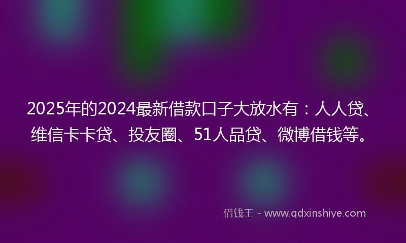 2025年的2024最新借款口子大放水有：人人贷、维信卡卡贷、投友圈、51人品贷、微博借钱等。