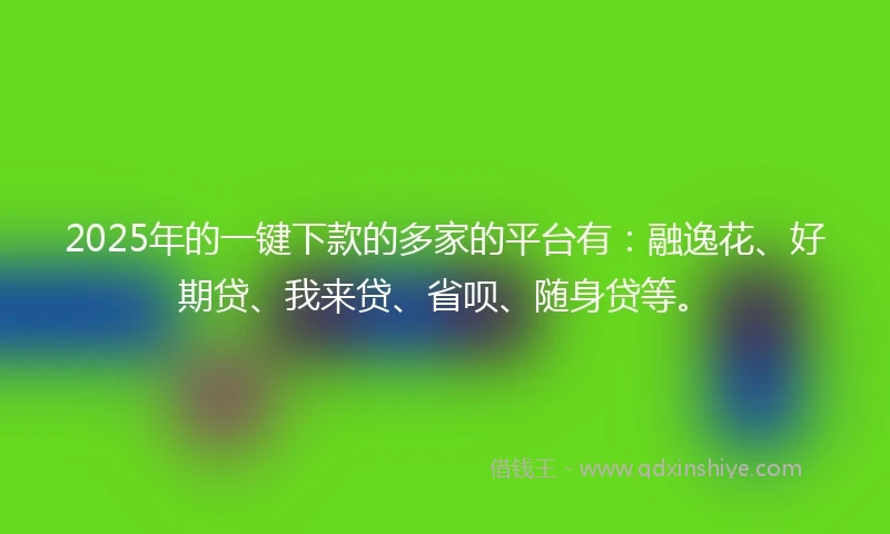 2025年的一键下款的多家的平台有：融逸花、好期贷、我来贷、省呗、随身贷等。