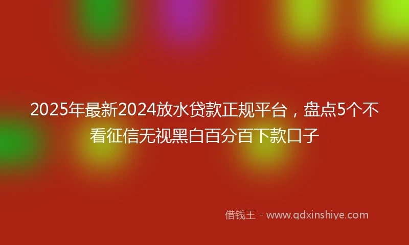 2025年最新2024放水贷款正规平台，盘点5个不看征信无视黑白百分百下款口子