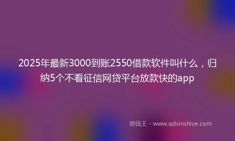 2025年最新3000到账2550借款软件叫什么，归纳5个不看征信网贷平台放款快的app