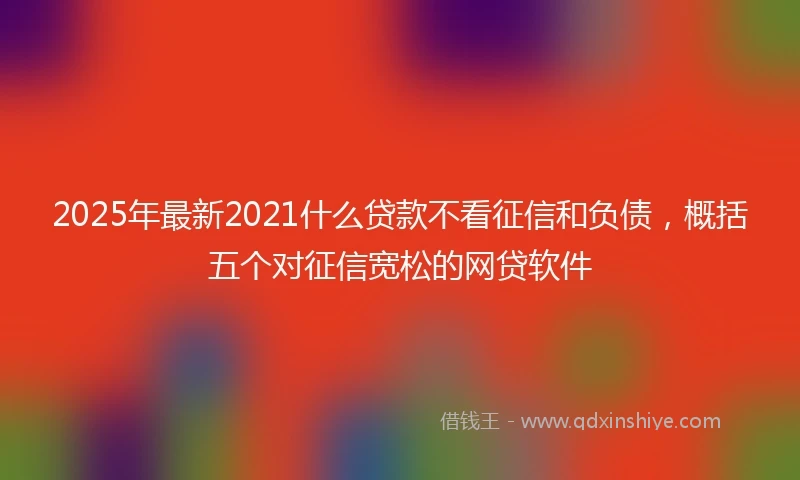 2025年最新2021什么贷款不看征信和负债，概括五个对征信宽松的网贷软件