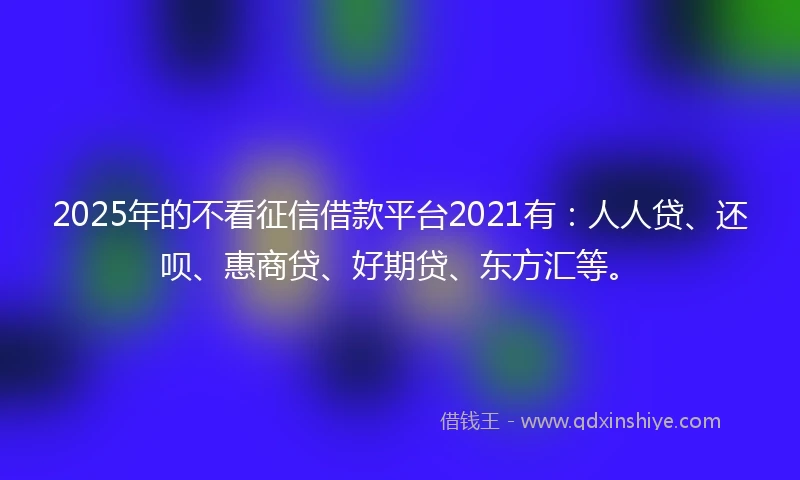 2025年的不看征信借款平台2021有：人人贷、还呗、惠商贷、好期贷、东方汇等。