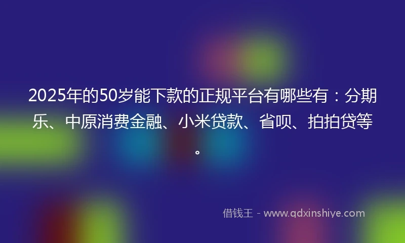 2025年的50岁能下款的正规平台有哪些有：分期乐、中原消费金融、小米贷款、省呗、拍拍贷等。