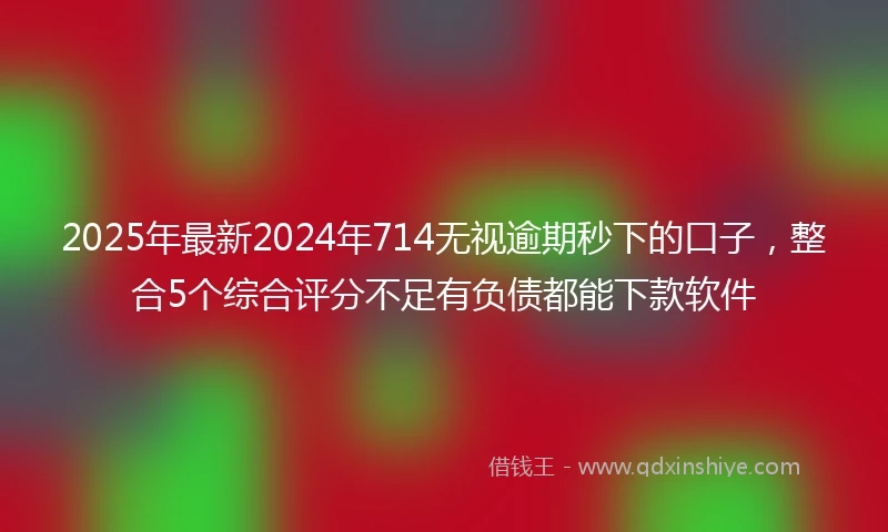 2025年最新2024年714无视逾期秒下的口子，整合5个综合评分不足有负债都能下款软件
